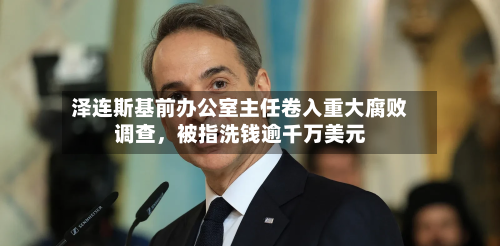 泽连斯基前办公室主任卷入重大腐败调查，被指洗钱逾千万美元-第3张图片
