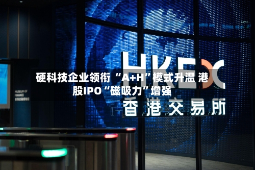 硬科技企业领衔 “A+H”模式升温 港股IPO“磁吸力	”增强-第2张图片