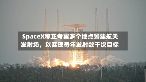 SpaceX称正考察多个地点筹建航天发射场	，以实现每年发射数千次目标-第2张图片