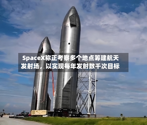 SpaceX称正考察多个地点筹建航天发射场，以实现每年发射数千次目标-第3张图片