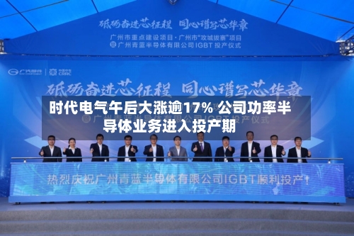 时代电气午后大涨逾17% 公司功率半导体业务进入投产期-第3张图片