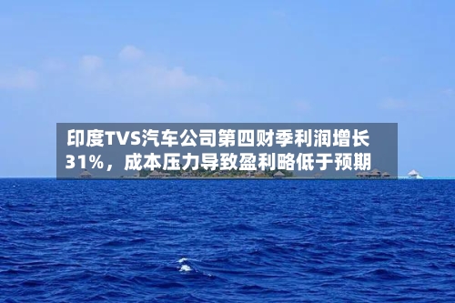 印度TVS汽车公司第四财季利润增长31%，成本压力导致盈利略低于预期-第2张图片