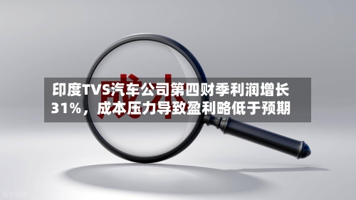 印度TVS汽车公司第四财季利润增长31%，成本压力导致盈利略低于预期