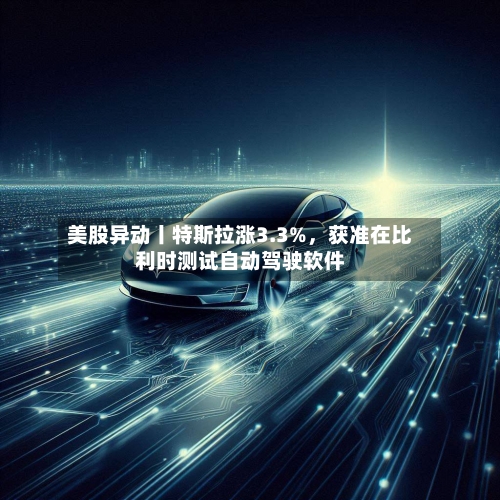 美股异动丨特斯拉涨3.3%，获准在比利时测试自动驾驶软件