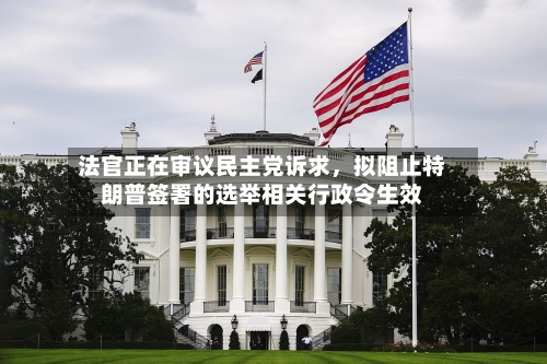 法官正在审议民主党诉求	，拟阻止特朗普签署的选举相关行政令生效-第3张图片