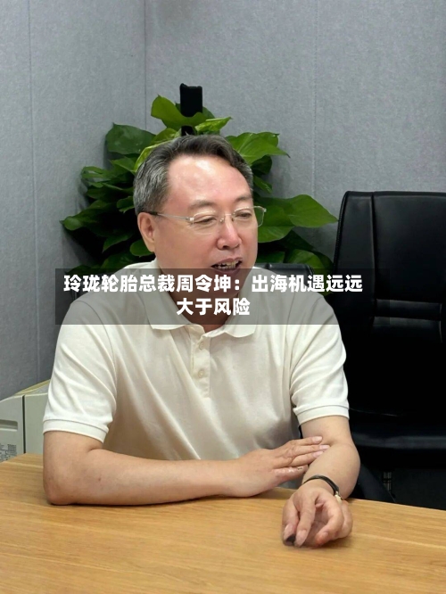 玲珑轮胎总裁周令坤:出海机遇远远大于风险-第3张图片