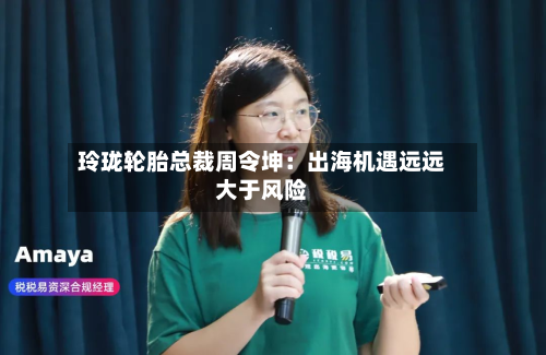玲珑轮胎总裁周令坤:出海机遇远远大于风险-第2张图片