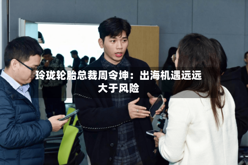 玲珑轮胎总裁周令坤:出海机遇远远大于风险