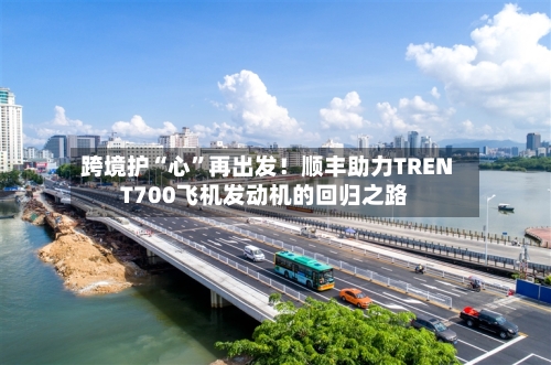 跨境护“心”再出发！顺丰助力TRENT700飞机发动机的回归之路-第2张图片