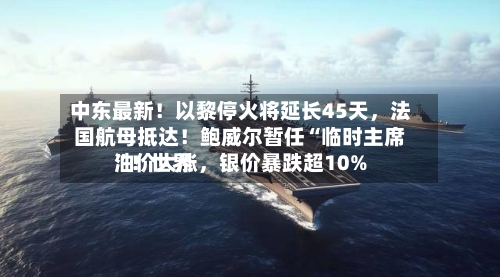 中东最新！以黎停火将延长45天，法国航母抵达！鲍威尔暂任“临时主席	”！世界油价大涨，银价暴跌超10%-第2张图片