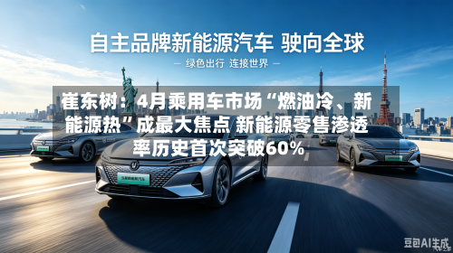 崔东树：4月乘用车市场“燃油冷、新能源热”成最大焦点 新能源零售渗透率历史首次突破60%