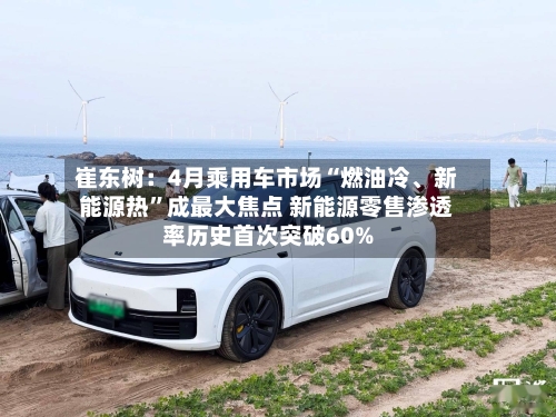 崔东树：4月乘用车市场“燃油冷	、新能源热”成最大焦点 新能源零售渗透率历史首次突破60%-第2张图片