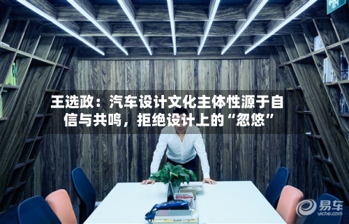 王选政：汽车设计文化主体性源于自信与共鸣，拒绝设计上的“忽悠	”-第2张图片