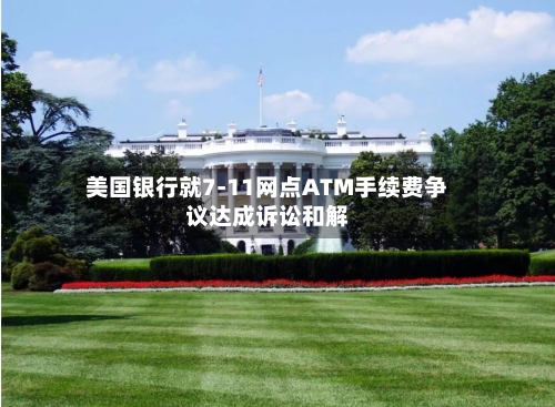 美国银行就7-11网点ATM手续费争议达成诉讼和解