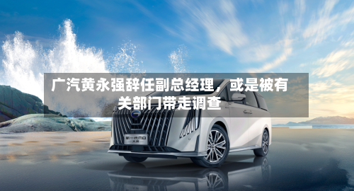 广汽黄永强辞任副总经理	，或是被有关部门带走调查-第2张图片