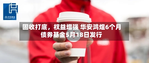 固收打底,权益增强 华安鸿煜6个月债券基金5月18日发行