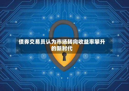 债券交易员认为市场转向收益率攀升的新时代-第2张图片