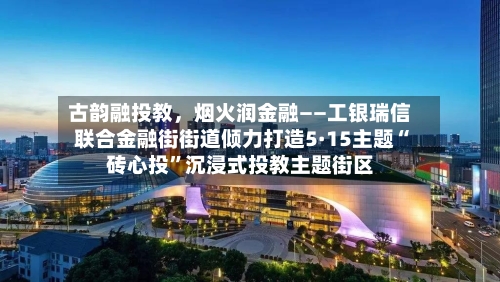 古韵融投教，烟火润金融——工银瑞信联合金融街街道倾力打造5·15主题“砖心投”沉浸式投教主题街区
