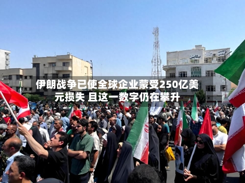伊朗战争已使全球企业蒙受250亿美元损失 且这一数字仍在攀升