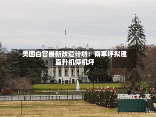 美国白宫最新改造计划:南草坪拟建直升机停机坪-第2张图片