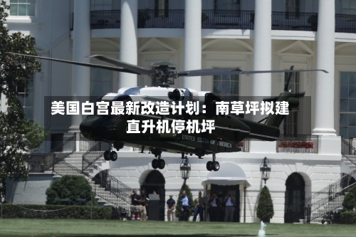美国白宫最新改造计划:南草坪拟建直升机停机坪-第3张图片