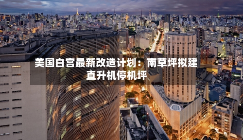 美国白宫最新改造计划：南草坪拟建直升机停机坪