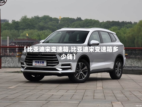 【比亚迪宋变速箱,比亚迪宋变速箱多少钱】-第3张图片