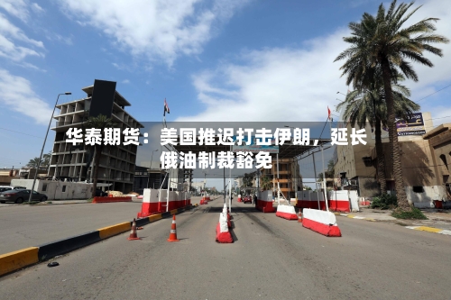 华泰期货：美国推迟打击伊朗，延长俄油制裁豁免-第2张图片
