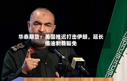 华泰期货：美国推迟打击伊朗，延长俄油制裁豁免-第3张图片