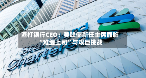渣打银行CEO：美联储新任主席面临“难缠上司	”与艰巨挑战-第2张图片