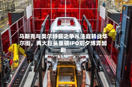 马斯克与奥尔特曼之争从法庭转战华尔街，两大巨头重磅IPO前夕博弈加剧
