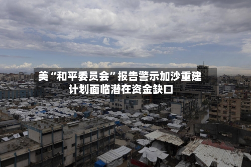 美“和平委员会”报告警示加沙重建计划面临潜在资金缺口
