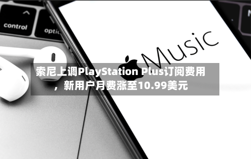 索尼上调PlayStation Plus订阅费用，新用户月费涨至10.99美元