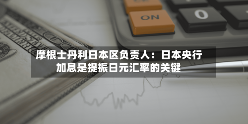 摩根士丹利日本区负责人：日本央行加息是提振日元汇率的关键-第2张图片