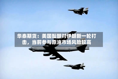 华泰期货：美国酝酿对伊朗新一轮打击，当前参与原油市场风险较高