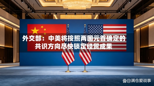 外交部：中美将按照两国元首确定的共识方向尽快锁定经贸成果