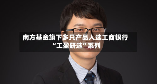 南方基金旗下多只产品入选工商银行“工盈研选	”系列-第3张图片