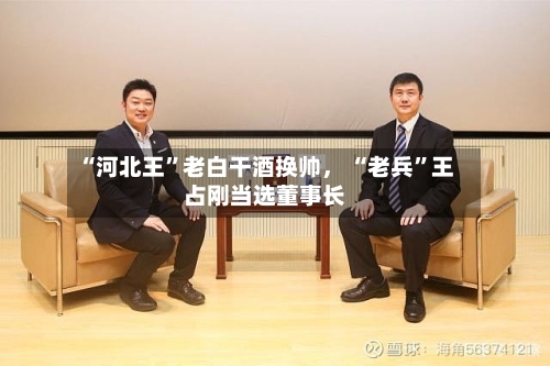 “河北王”老白干酒换帅， “老兵	”王占刚当选董事长-第3张图片