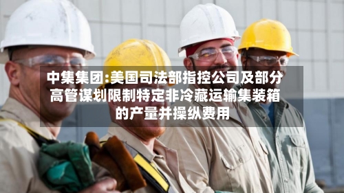 中集集团:美国司法部指控公司及部分高管谋划限制特定非冷藏运输集装箱的产量并操纵费用-第2张图片