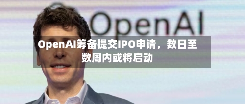 OpenAI筹备提交IPO申请，数日至数周内或将启动