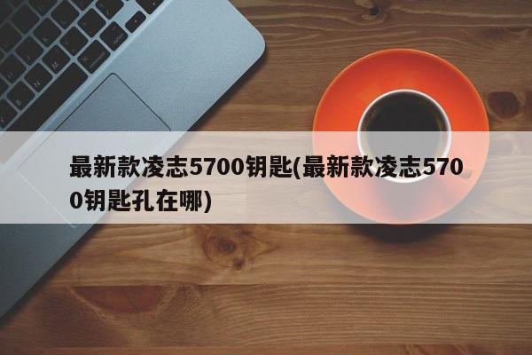 最新款凌志5700钥匙(最新款凌志5700钥匙孔在哪)