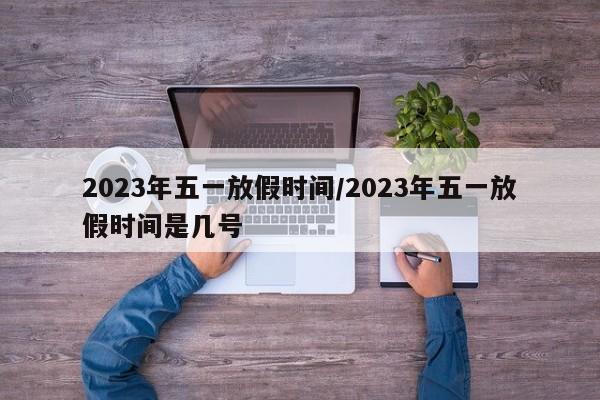 2023年五一放假时间/2023年五一放假时间是几号