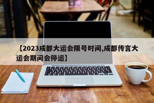 【2023成都大运会限号时间,成都传言大运会期间会停运】