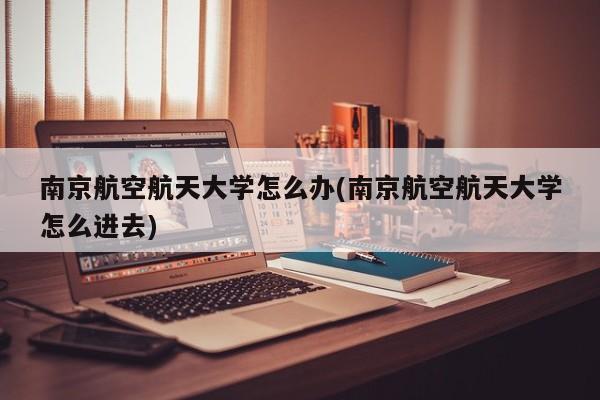 南京航空航天大学怎么办(南京航空航天大学怎么进去)