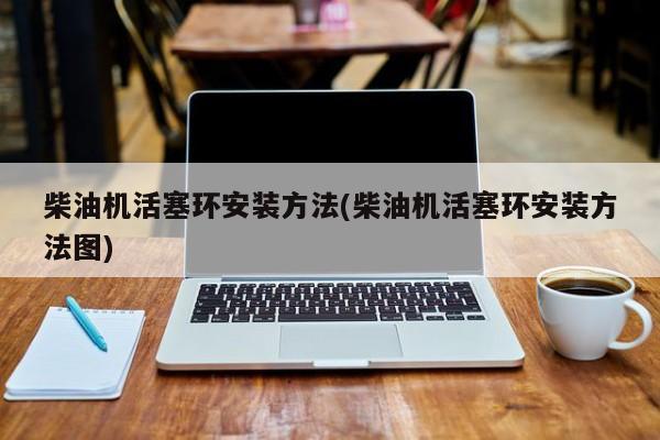 柴油机活塞环安装方法(柴油机活塞环安装方法图)