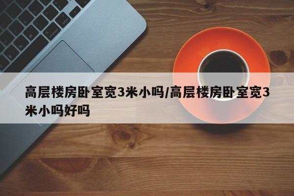 高层楼房卧室宽3米小吗/高层楼房卧室宽3米小吗好吗