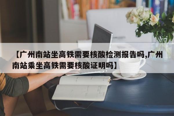 【广州南站坐高铁需要核酸检测报告吗,广州南站乘坐高铁需要核酸证明吗】