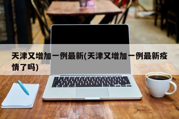 天津又增加一例最新(天津又增加一例最新疫情了吗)