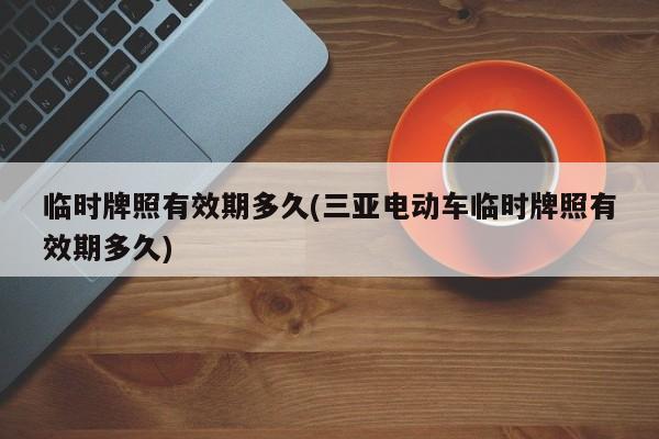 临时牌照有效期多久(三亚电动车临时牌照有效期多久)