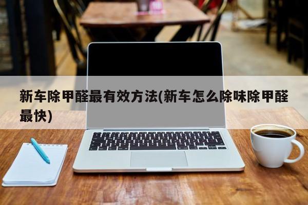 新车除甲醛最有效方法(新车怎么除味除甲醛最快)